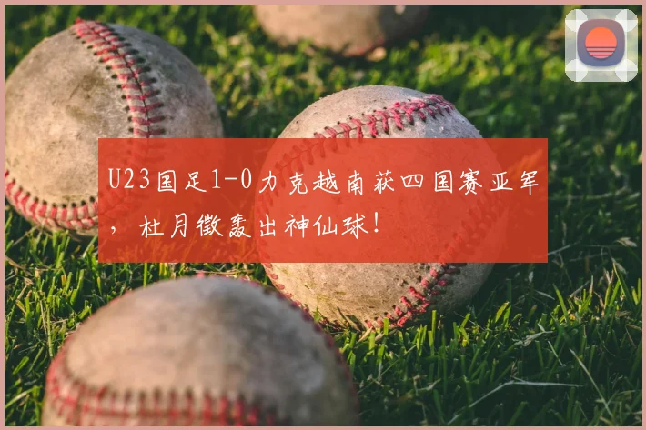 U23国足1-0力克越南获四国赛亚军，杜月徵轰出神仙球！