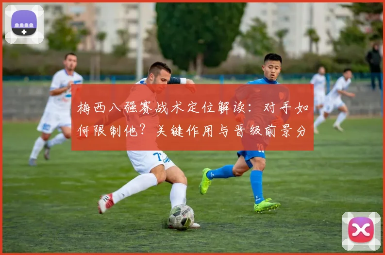 梅西八强赛战术定位解读:对手如何限制他?关键作用与晋级前景分析