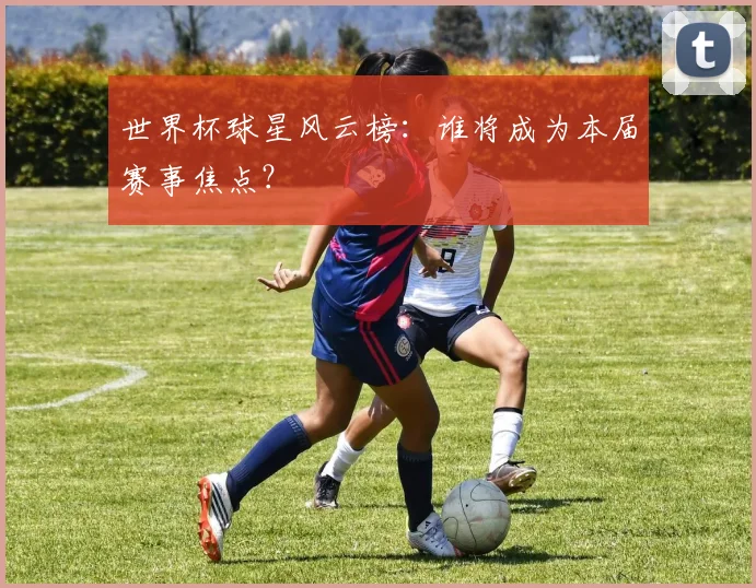 世界杯球星风云榜:谁将成为本届赛事焦点?