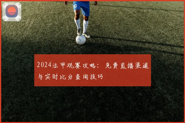 2024法甲观赛攻略：免费直播渠道与实时比分查询技巧