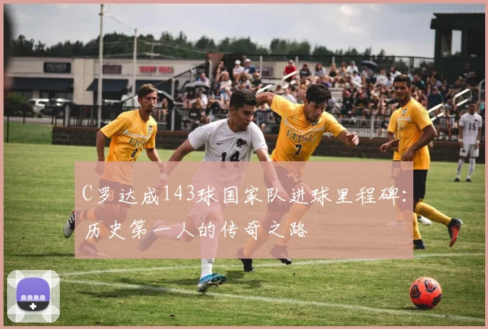 C罗达成143球国家队进球里程碑:历史第一人的传奇之路
