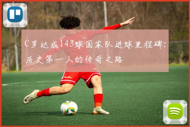 C罗达成143球国家队进球里程碑:历史第一人的传奇之路