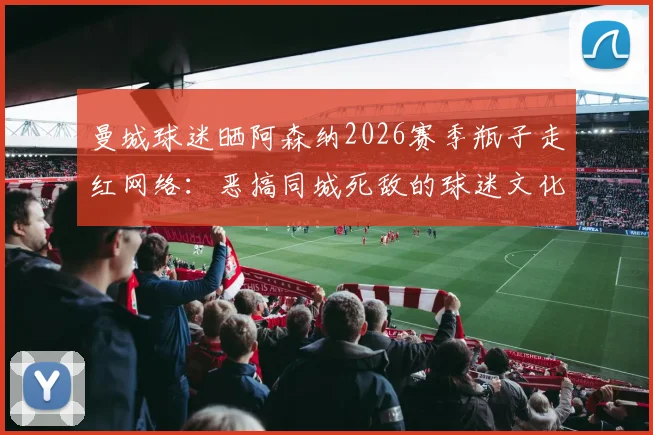 曼城球迷晒阿森纳2026赛季瓶子走红网络:恶搞同城死敌的球迷文化现象解读