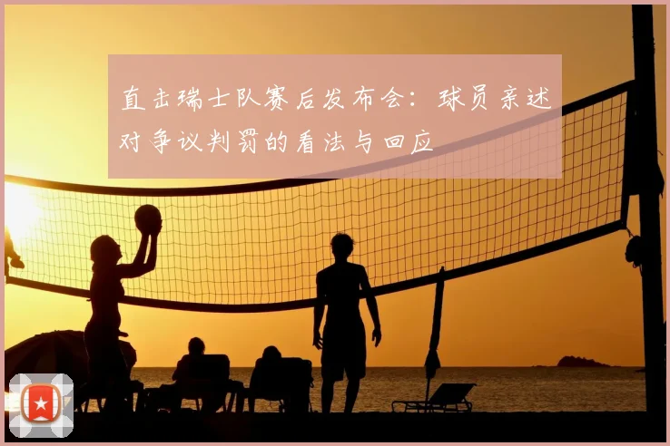 直击瑞士队赛后发布会:球员亲述对争议判罚的看法与回应